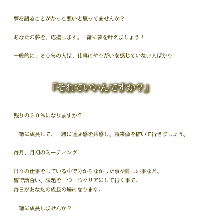 夢を語ることがかっこ悪いと思ってませんか？

あなたの夢を、応援します。 一緒に夢を叶えましょう！

一般的に、８０％の人は、仕事にやりがいを感じていない人ばかり

それでいいんですか？

残りの２０％になりますか？

一緒に成長して、一緒に達成感を共感し、将来像を描いて行きましょう。

毎月、月初のミーティング

日々の仕事をしている中で分からなかった事や難しい事など、
皆で話合い、課題を一つ一つクリアにして行く事で、
毎日があなたの成長の場になります。

一緒に成長しませんか？