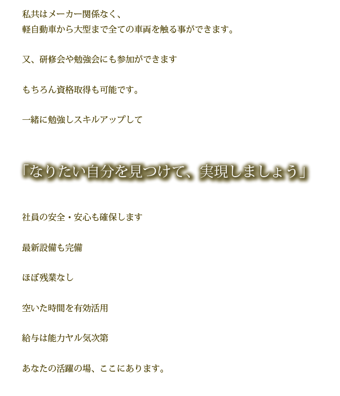 私共はメーカー関係なく、軽自動車から大型まで全ての車両を触る事ができます。

又、研修会や勉強会にも参加ができます

もちろん資格取得も可能です。

一緒に勉強しスキルアップして

なりたい自分を見つけて、実現しましょう。

社員の安全・安心も確保します

最新設備も完備

ほぼ残業なし

空いた時間を有効活用

給与は能力ヤル気次第

あなたの活躍の場、ここにあります。